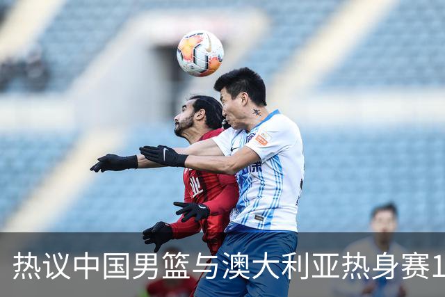 热议中国男篮与澳大利亚热身赛12人阵容：郭士强兼顾磨合与练兵