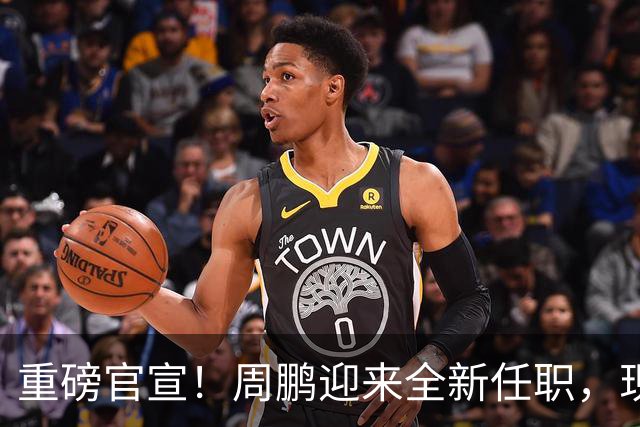 重磅官宣！周鹏迎来全新任职，现身广东携手易建联，薪资报酬出乎意料