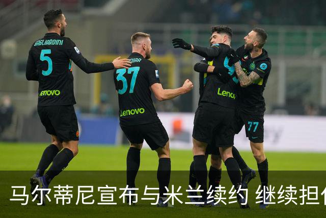 马尔蒂尼宣布与米兰续约 继续担任俱乐部技术总监